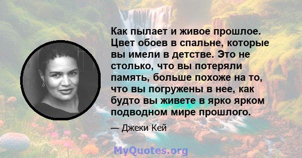 Как пылает и живое прошлое. Цвет обоев в спальне, которые вы имели в детстве. Это не столько, что вы потеряли память, больше похоже на то, что вы погружены в нее, как будто вы живете в ярко ярком подводном мире прошлого.