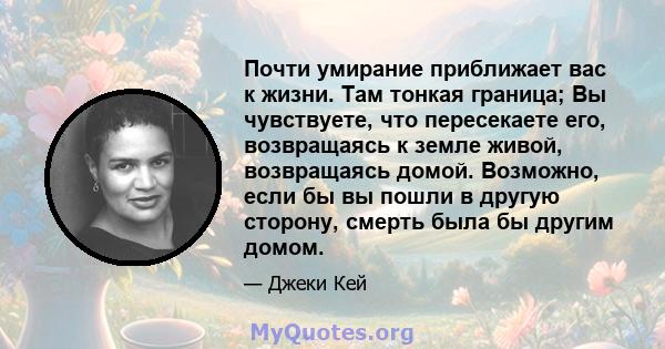 Почти умирание приближает вас к жизни. Там тонкая граница; Вы чувствуете, что пересекаете его, возвращаясь к земле живой, возвращаясь домой. Возможно, если бы вы пошли в другую сторону, смерть была бы другим домом.