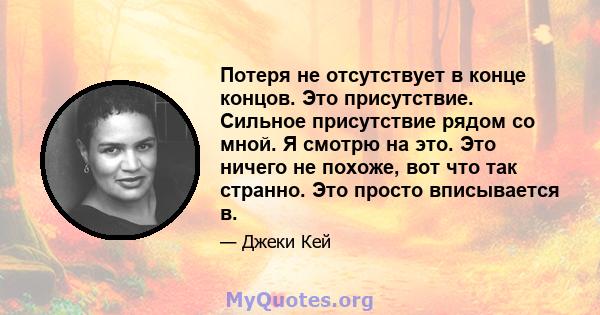 Потеря не отсутствует в конце концов. Это присутствие. Сильное присутствие рядом со мной. Я смотрю на это. Это ничего не похоже, вот что так странно. Это просто вписывается в.