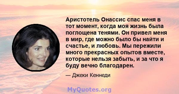 Аристотель Онассис спас меня в тот момент, когда моя жизнь была поглощена тенями. Он привел меня в мир, где можно было бы найти и счастье, и любовь. Мы пережили много прекрасных опытов вместе, которые нельзя забыть, и