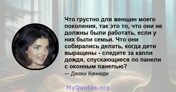 Что грустно для женщин моего поколения, так это то, что они не должны были работать, если у них были семьи. Что они собирались делать, когда дети выращены - следите за капли дождя, спускающиеся по панели с оконным