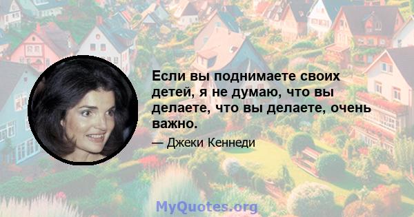 Если вы поднимаете своих детей, я не думаю, что вы делаете, что вы делаете, очень важно.