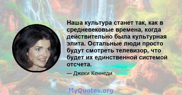 Наша культура станет так, как в средневековые времена, когда действительно была культурная элита. Остальные люди просто будут смотреть телевизор, что будет их единственной системой отсчета.