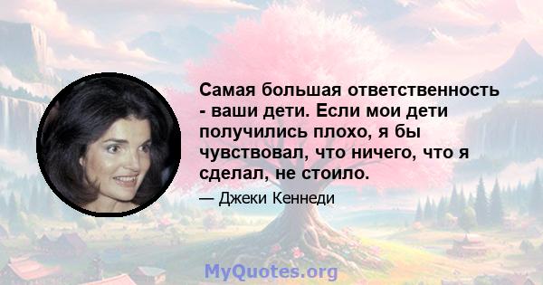 Самая большая ответственность - ваши дети. Если мои дети получились плохо, я бы чувствовал, что ничего, что я сделал, не стоило.