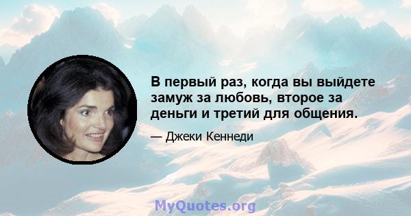 В первый раз, когда вы выйдете замуж за любовь, второе за деньги и третий для общения.