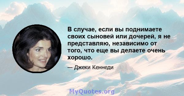 В случае, если вы поднимаете своих сыновей или дочерей, я не представляю, независимо от того, что еще вы делаете очень хорошо.