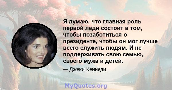 Я думаю, что главная роль первой леди состоит в том, чтобы позаботиться о президенте, чтобы он мог лучше всего служить людям. И не поддерживать свою семью, своего мужа и детей.