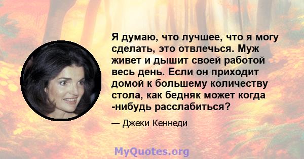 Я думаю, что лучшее, что я могу сделать, это отвлечься. Муж живет и дышит своей работой весь день. Если он приходит домой к большему количеству стола, как бедняк может когда -нибудь расслабиться?