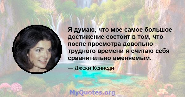 Я думаю, что мое самое большое достижение состоит в том, что после просмотра довольно трудного времени я считаю себя сравнительно вменяемым.