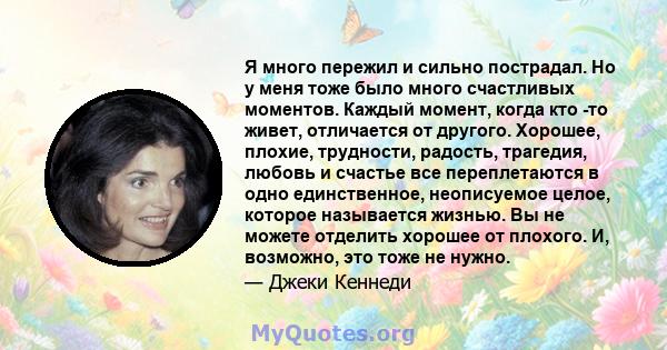 Я много пережил и сильно пострадал. Но у меня тоже было много счастливых моментов. Каждый момент, когда кто -то живет, отличается от другого. Хорошее, плохие, трудности, радость, трагедия, любовь и счастье все