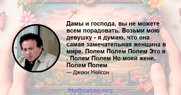 Дамы и господа, вы не можете всем порадовать. Возьми мою девушку - я думаю, что она самая замечательная женщина в мире. Полем Полем Полем Это я . Полем Полем Но моей жене. Полем Полем