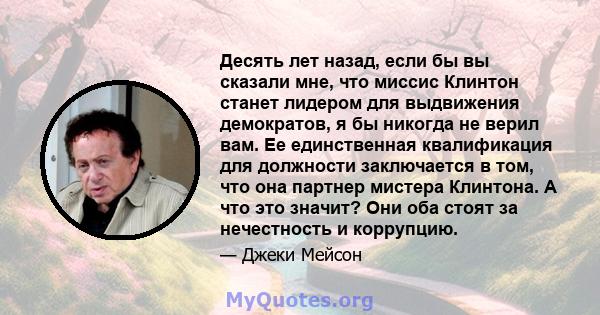 Десять лет назад, если бы вы сказали мне, что миссис Клинтон станет лидером для выдвижения демократов, я бы никогда не верил вам. Ее единственная квалификация для должности заключается в том, что она партнер мистера