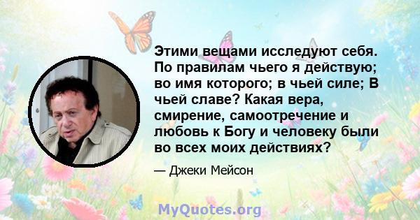 Этими вещами исследуют себя. По правилам чьего я действую; во имя которого; в чьей силе; В чьей славе? Какая вера, смирение, самоотречение и любовь к Богу и человеку были во всех моих действиях?