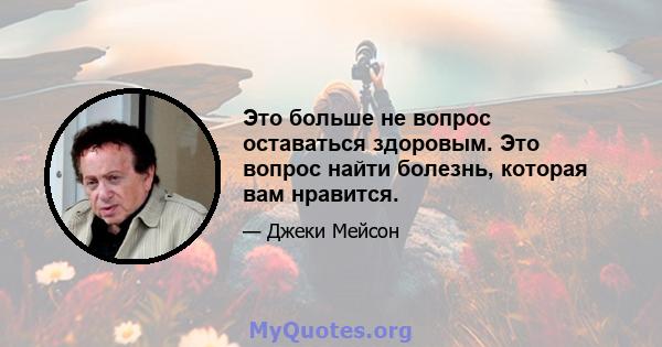 Это больше не вопрос оставаться здоровым. Это вопрос найти болезнь, которая вам нравится.