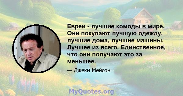 Евреи - лучшие комоды в мире. Они покупают лучшую одежду, лучшие дома, лучшие машины. Лучшее из всего. Единственное, что они получают это за меньшее.