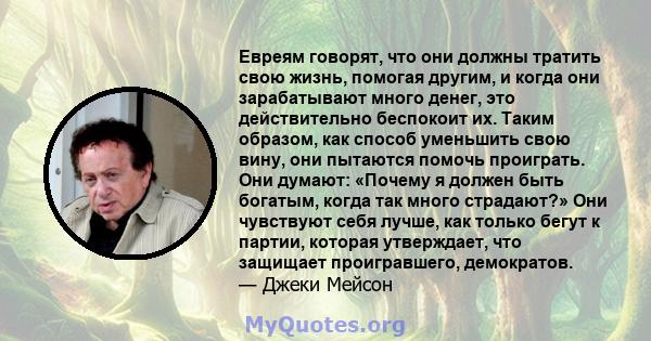 Евреям говорят, что они должны тратить свою жизнь, помогая другим, и когда они зарабатывают много денег, это действительно беспокоит их. Таким образом, как способ уменьшить свою вину, они пытаются помочь проиграть. Они