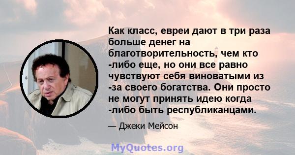 Как класс, евреи дают в три раза больше денег на благотворительность, чем кто -либо еще, но они все равно чувствуют себя виноватыми из -за своего богатства. Они просто не могут принять идею когда -либо быть