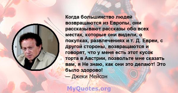 Когда большинство людей возвращаются из Европы, они рассказывают рассказы обо всех местах, которые они видели, о покупках, развлечениях и т. Д. Евреи, с другой стороны, возвращаются и говорят, что у меня есть этот кусок 