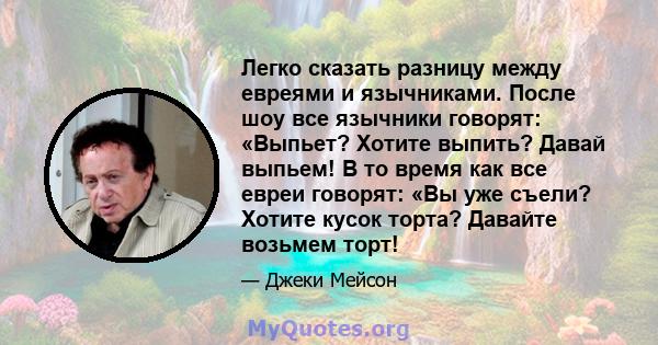 Легко сказать разницу между евреями и язычниками. После шоу все язычники говорят: «Выпьет? Хотите выпить? Давай выпьем! В то время как все евреи говорят: «Вы уже съели? Хотите кусок торта? Давайте возьмем торт!