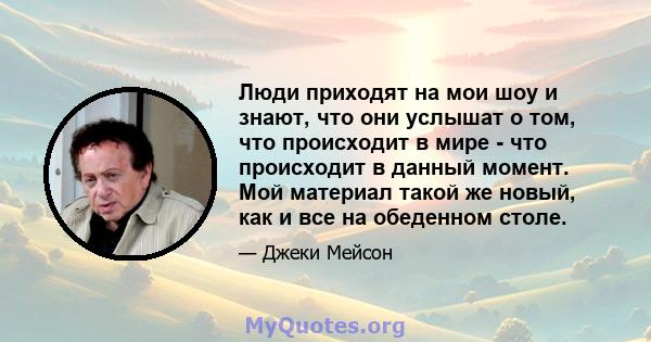 Люди приходят на мои шоу и знают, что они услышат о том, что происходит в мире - что происходит в данный момент. Мой материал такой же новый, как и все на обеденном столе.