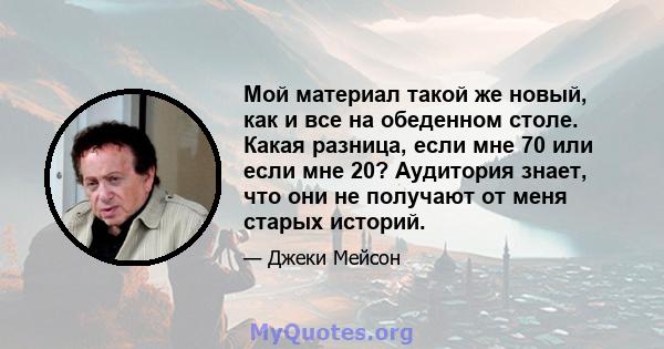 Мой материал такой же новый, как и все на обеденном столе. Какая разница, если мне 70 или если мне 20? Аудитория знает, что они не получают от меня старых историй.