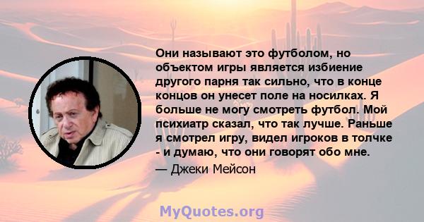 Они называют это футболом, но объектом игры является избиение другого парня так сильно, что в конце концов он унесет поле на носилках. Я больше не могу смотреть футбол. Мой психиатр сказал, что так лучше. Раньше я