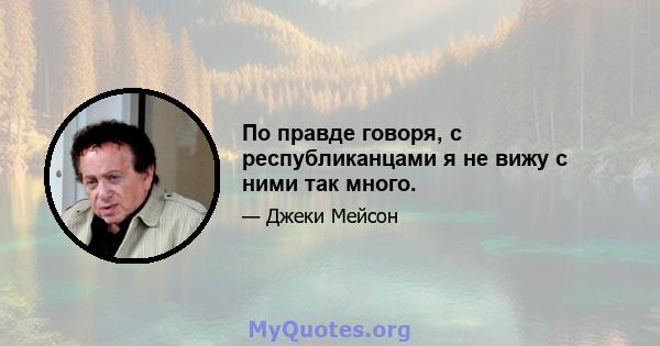 По правде говоря, с республиканцами я не вижу с ними так много.