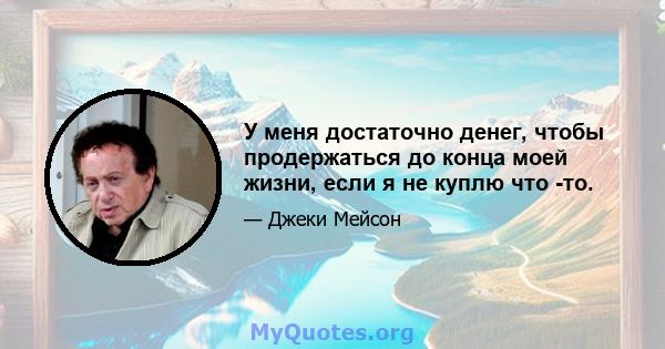 У меня достаточно денег, чтобы продержаться до конца моей жизни, если я не куплю что -то.