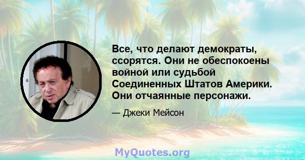 Все, что делают демократы, ссорятся. Они не обеспокоены войной или судьбой Соединенных Штатов Америки. Они отчаянные персонажи.