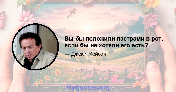 Вы бы положили пастрами в рот, если бы не хотели его есть?