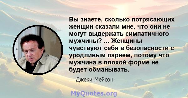 Вы знаете, сколько потрясающих женщин сказали мне, что они не могут выдержать симпатичного мужчины? ... Женщины чувствуют себя в безопасности с уродливым парнем, потому что мужчина в плохой форме не будет обманывать.