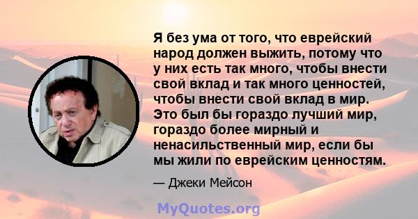 Я без ума от того, что еврейский народ должен выжить, потому что у них есть так много, чтобы внести свой вклад и так много ценностей, чтобы внести свой вклад в мир. Это был бы гораздо лучший мир, гораздо более мирный и