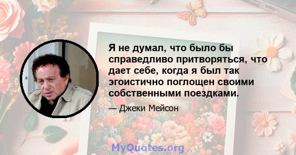 Я не думал, что было бы справедливо притворяться, что дает себе, когда я был так эгоистично поглощен своими собственными поездками.