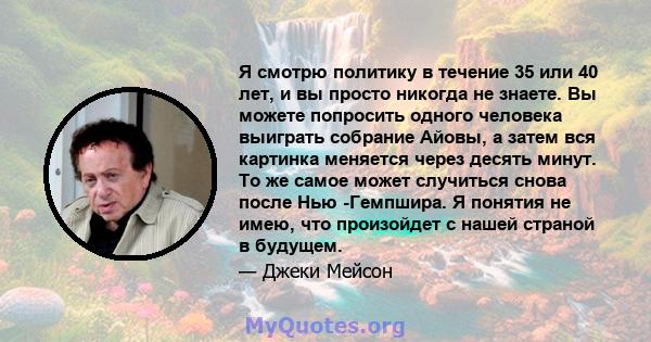 Я смотрю политику в течение 35 или 40 лет, и вы просто никогда не знаете. Вы можете попросить одного человека выиграть собрание Айовы, а затем вся картинка меняется через десять минут. То же самое может случиться снова