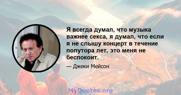 Я всегда думал, что музыка важнее секса, я думал, что если я не слышу концерт в течение полутора лет, это меня не беспокоит.