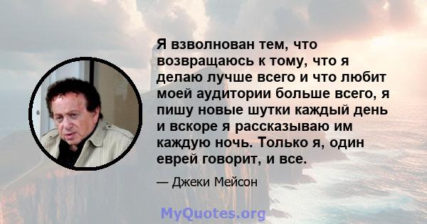 Я взволнован тем, что возвращаюсь к тому, что я делаю лучше всего и что любит моей аудитории больше всего, я пишу новые шутки каждый день и вскоре я рассказываю им каждую ночь. Только я, один еврей говорит, и все.