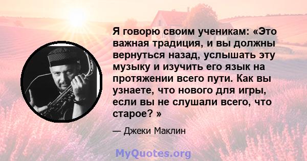 Я говорю своим ученикам: «Это важная традиция, и вы должны вернуться назад, услышать эту музыку и изучить его язык на протяжении всего пути. Как вы узнаете, что нового для игры, если вы не слушали всего, что старое? »