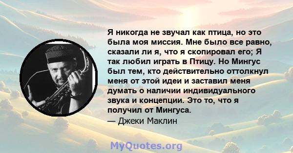 Я никогда не звучал как птица, но это была моя миссия. Мне было все равно, сказали ли я, что я скопировал его; Я так любил играть в Птицу. Но Мингус был тем, кто действительно оттолкнул меня от этой идеи и заставил меня 