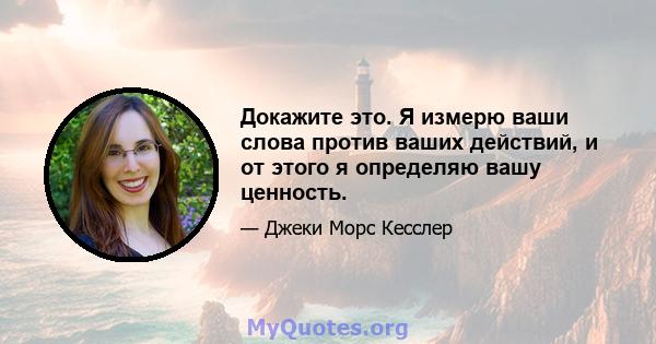 Докажите это. Я измерю ваши слова против ваших действий, и от этого я определяю вашу ценность.