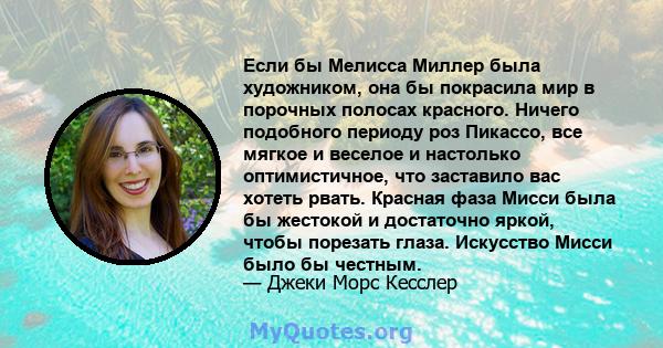 Если бы Мелисса Миллер была художником, она бы покрасила мир в порочных полосах красного. Ничего подобного периоду роз Пикассо, все мягкое и веселое и настолько оптимистичное, что заставило вас хотеть рвать. Красная