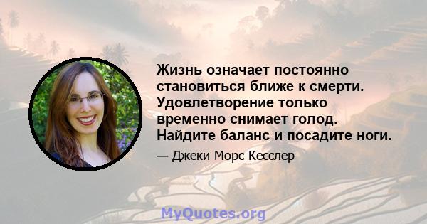 Жизнь означает постоянно становиться ближе к смерти. Удовлетворение только временно снимает голод. Найдите баланс и посадите ноги.