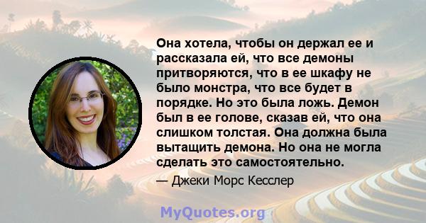 Она хотела, чтобы он держал ее и рассказала ей, что все демоны притворяются, что в ее шкафу не было монстра, что все будет в порядке. Но это была ложь. Демон был в ее голове, сказав ей, что она слишком толстая. Она