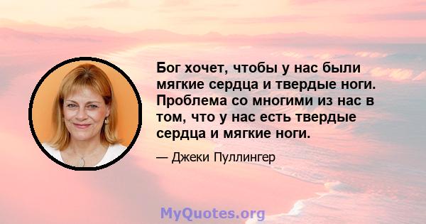 Бог хочет, чтобы у нас были мягкие сердца и твердые ноги. Проблема со многими из нас в том, что у нас есть твердые сердца и мягкие ноги.