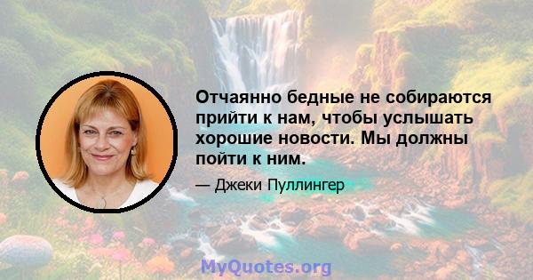 Отчаянно бедные не собираются прийти к нам, чтобы услышать хорошие новости. Мы должны пойти к ним.