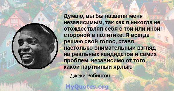 Думаю, вы бы назвали меня независимым, так как я никогда не отождествлял себя с той или иной стороной в политике. Я всегда решаю свой голос, ставя настолько внимательный взгляд на реальных кандидатов и самих проблем,