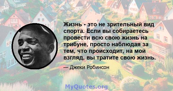 Жизнь - это не зрительный вид спорта. Если вы собираетесь провести всю свою жизнь на трибуне, просто наблюдая за тем, что происходит, на мой взгляд, вы тратите свою жизнь.