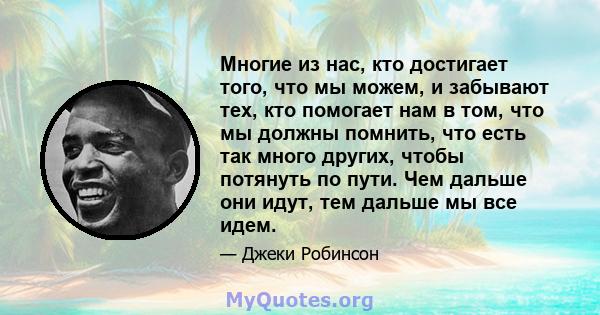 Многие из нас, кто достигает того, что мы можем, и забывают тех, кто помогает нам в том, что мы должны помнить, что есть так много других, чтобы потянуть по пути. Чем дальше они идут, тем дальше мы все идем.