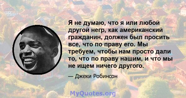 Я не думаю, что я или любой другой негр, как американский гражданин, должен был просить все, что по праву его. Мы требуем, чтобы нам просто дали то, что по праву нашим, и что мы не ищем ничего другого.