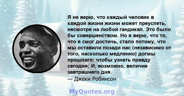 Я не верю, что каждый человек в каждой жизни жизни может преуспеть, несмотря на любой гандикап. Это было бы совершенством. Но я верю, что то, что я смог достичь, стало потому, что мы оставили позади нас (независимо от