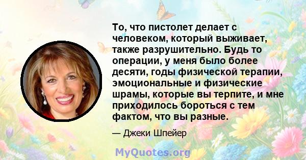 То, что пистолет делает с человеком, который выживает, также разрушительно. Будь то операции, у меня было более десяти, годы физической терапии, эмоциональные и физические шрамы, которые вы терпите, и мне приходилось